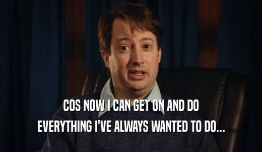 COS NOW I CAN GET ON AND DO EVERYTHING I'VE ALWAYS WANTED TO DO... 