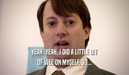 YEAH. YEAH, I DID A LITTLE BIT OF WEE ON MYSELF, SO... 