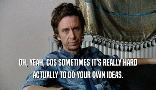 OH, YEAH, COS SOMETIMES IT'S REALLY HARD ACTUALLY TO DO YOUR OWN IDEAS. 