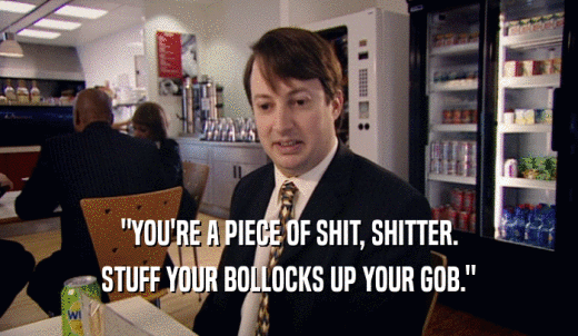 'YOU'RE A PIECE OF SHIT, SHITTER. STUFF YOUR BOLLOCKS UP YOUR GOB.' 