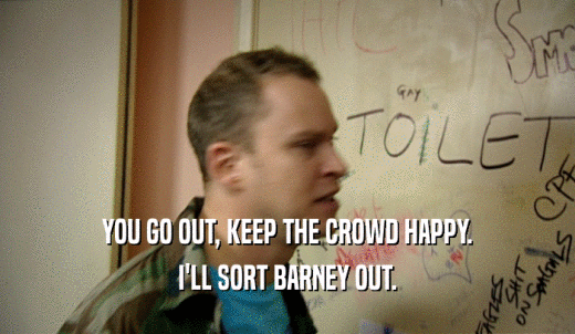 YOU GO OUT, KEEP THE CROWD HAPPY. I'LL SORT BARNEY OUT. 