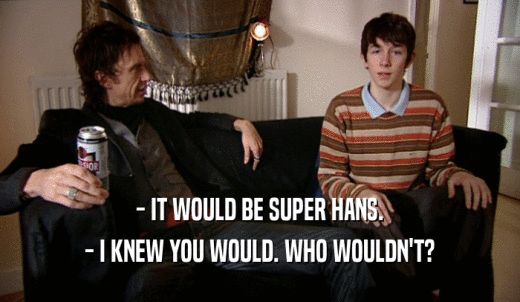 - IT WOULD BE SUPER HANS. - I KNEW YOU WOULD. WHO WOULDN'T? 