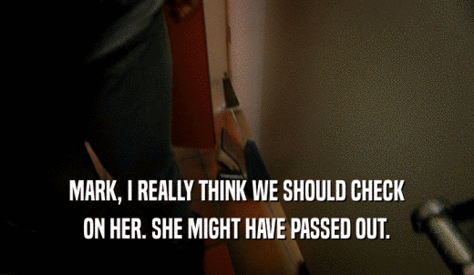 MARK, I REALLY THINK WE SHOULD CHECK ON HER. SHE MIGHT HAVE PASSED OUT. 