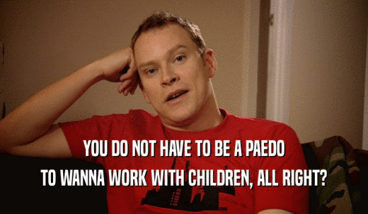 YOU DO NOT HAVE TO BE A PAEDO TO WANNA WORK WITH CHILDREN, ALL RIGHT? 