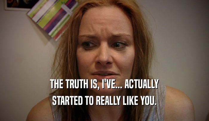 THE TRUTH IS, I'VE... ACTUALLY STARTED TO REALLY LIKE YOU. 