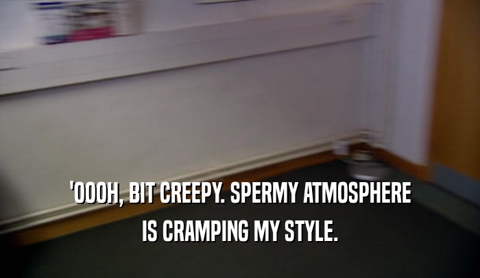 'OOOH, BIT CREEPY. SPERMY ATMOSPHERE IS CRAMPING MY STYLE. 
