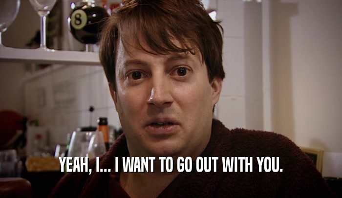 YEAH, I... I WANT TO GO OUT WITH YOU.  