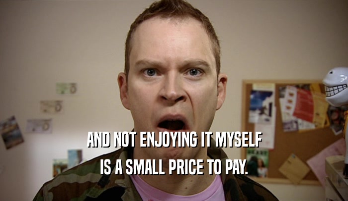 AND NOT ENJOYING IT MYSELF IS A SMALL PRICE TO PAY. 