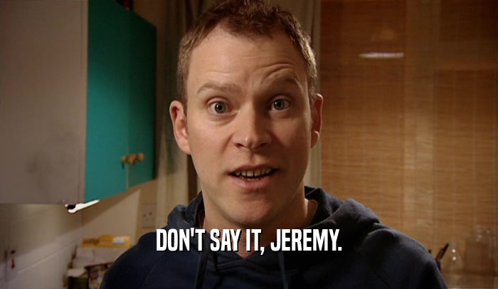 DON'T SAY IT, JEREMY.  