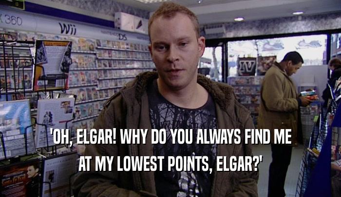 'OH, ELGAR! WHY DO YOU ALWAYS FIND ME AT MY LOWEST POINTS, ELGAR?' 