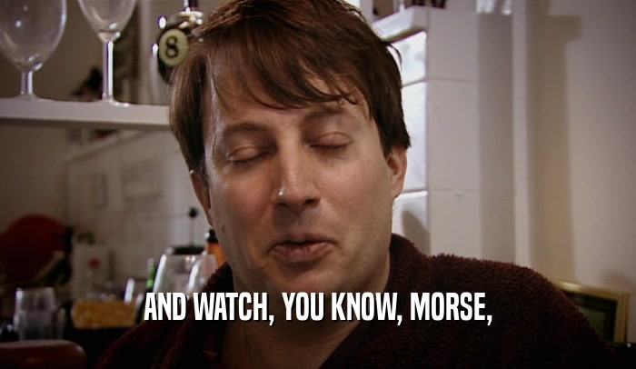AND WATCH, YOU KNOW, MORSE,  