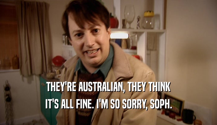 THEY'RE AUSTRALIAN, THEY THINK IT'S ALL FINE. I'M SO SORRY, SOPH. 