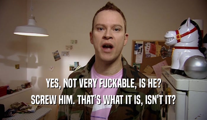 YES, NOT VERY FUCKABLE, IS HE? SCREW HIM. THAT'S WHAT IT IS, ISN'T IT? 
