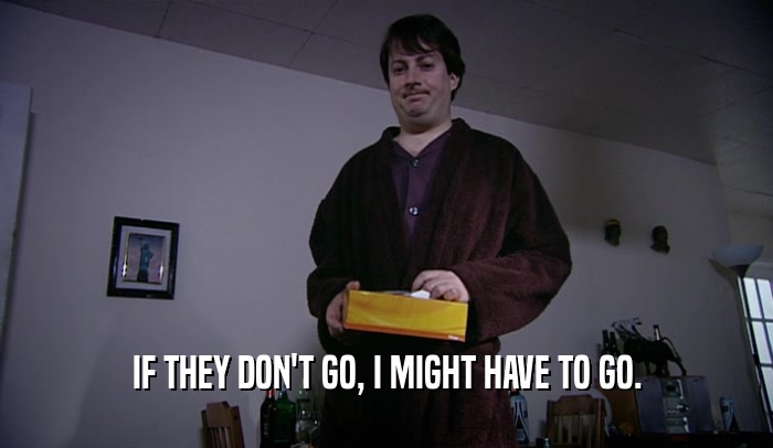 IF THEY DON'T GO, I MIGHT HAVE TO GO.  