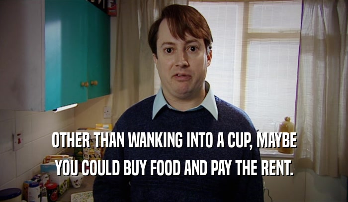 OTHER THAN WANKING INTO A CUP, MAYBE YOU COULD BUY FOOD AND PAY THE RENT. 