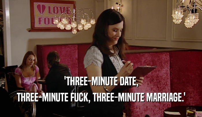 'THREE-MINUTE DATE,
 THREE-MINUTE FUCK, THREE-MINUTE MARRIAGE.'
 