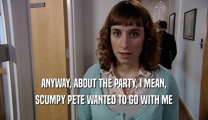 ANYWAY, ABOUT THE PARTY, I MEAN, SCUMPY PETE WANTED TO GO WITH ME 