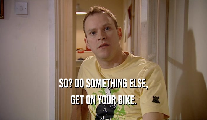 SO? DO SOMETHING ELSE, GET ON YOUR BIKE. 