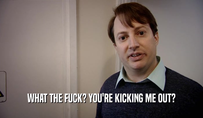 WHAT THE FUCK? YOU'RE KICKING ME OUT?  