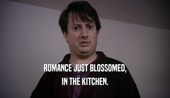 ROMANCE JUST BLOSSOMED, IN THE KITCHEN. 