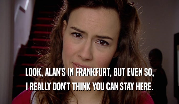 LOOK, ALAN'S IN FRANKFURT, BUT EVEN SO, I REALLY DON'T THINK YOU CAN STAY HERE. 