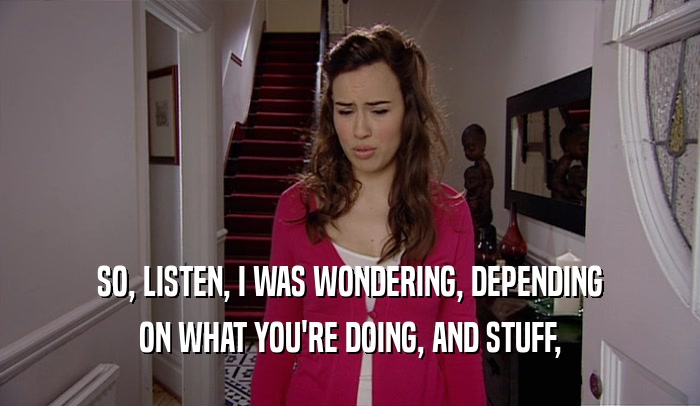SO, LISTEN, I WAS WONDERING, DEPENDING ON WHAT YOU'RE DOING, AND STUFF, 