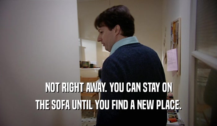 NOT RIGHT AWAY. YOU CAN STAY ON THE SOFA UNTIL YOU FIND A NEW PLACE. 