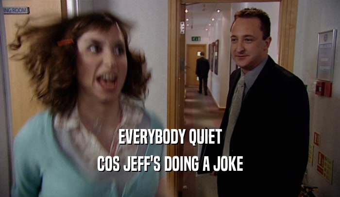EVERYBODY QUIET COS JEFF'S DOING A JOKE 