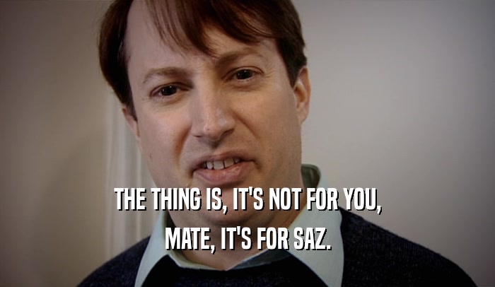 THE THING IS, IT'S NOT FOR YOU, MATE, IT'S FOR SAZ. 
