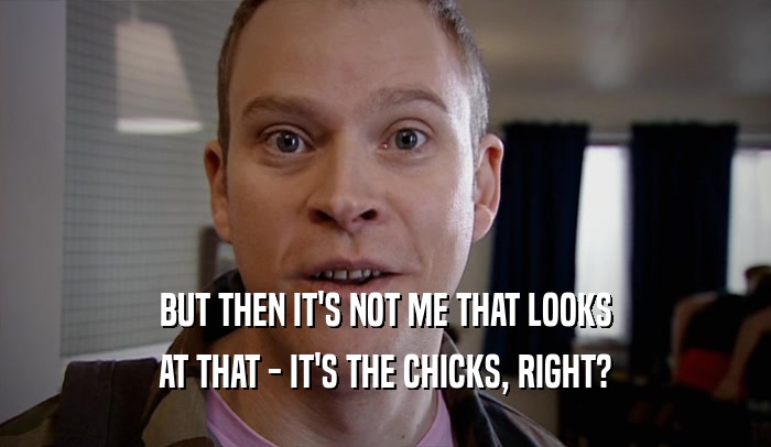 BUT THEN IT'S NOT ME THAT LOOKS AT THAT - IT'S THE CHICKS, RIGHT? 