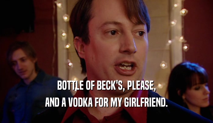 BOTTLE OF BECK'S, PLEASE, AND A VODKA FOR MY GIRLFRIEND. 