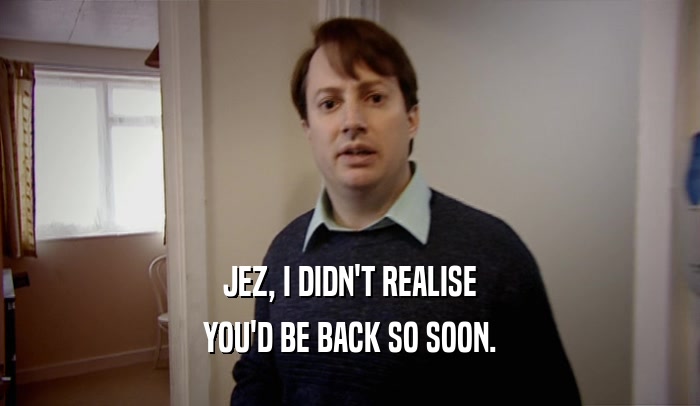 JEZ, I DIDN'T REALISE YOU'D BE BACK SO SOON. 