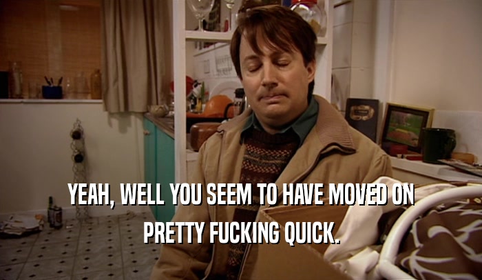 YEAH, WELL YOU SEEM TO HAVE MOVED ON PRETTY FUCKING QUICK. 