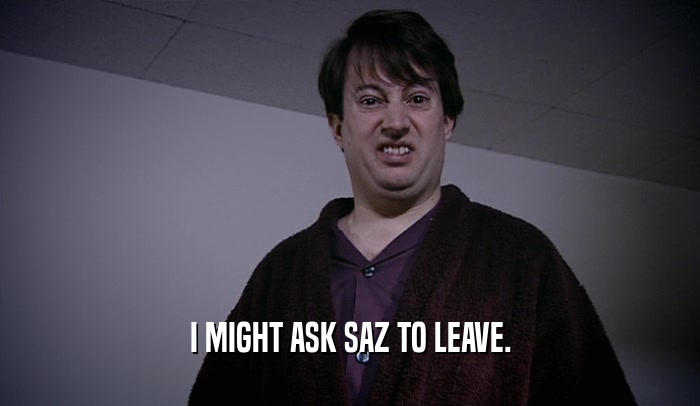 I MIGHT ASK SAZ TO LEAVE.  
