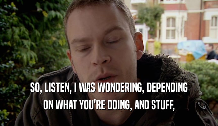 SO, LISTEN, I WAS WONDERING, DEPENDING ON WHAT YOU'RE DOING, AND STUFF, 
