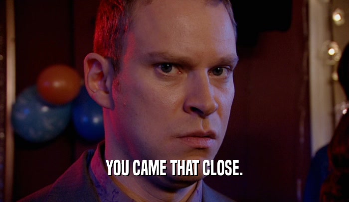 YOU CAME THAT CLOSE.  