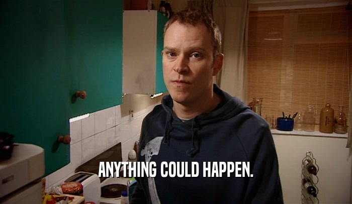 ANYTHING COULD HAPPEN.  