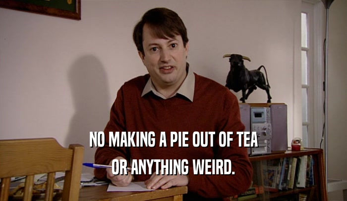 NO MAKING A PIE OUT OF TEA OR ANYTHING WEIRD. 