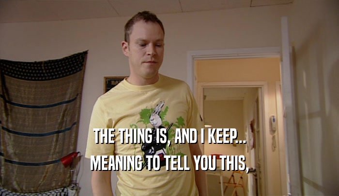 THE THING IS, AND I KEEP... MEANING TO TELL YOU THIS, 