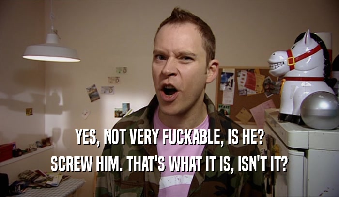 YES, NOT VERY FUCKABLE, IS HE? SCREW HIM. THAT'S WHAT IT IS, ISN'T IT? 
