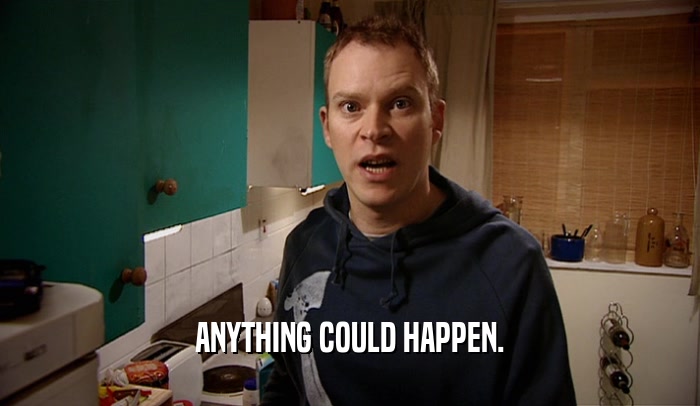 ANYTHING COULD HAPPEN.  