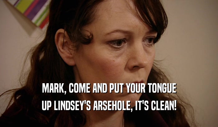 MARK, COME AND PUT YOUR TONGUE UP LINDSEY'S ARSEHOLE, IT'S CLEAN! 