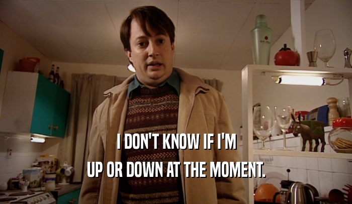 I DON'T KNOW IF I'M UP OR DOWN AT THE MOMENT. 