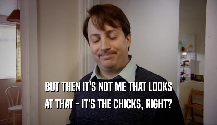 BUT THEN IT'S NOT ME THAT LOOKS AT THAT - IT'S THE CHICKS, RIGHT? 