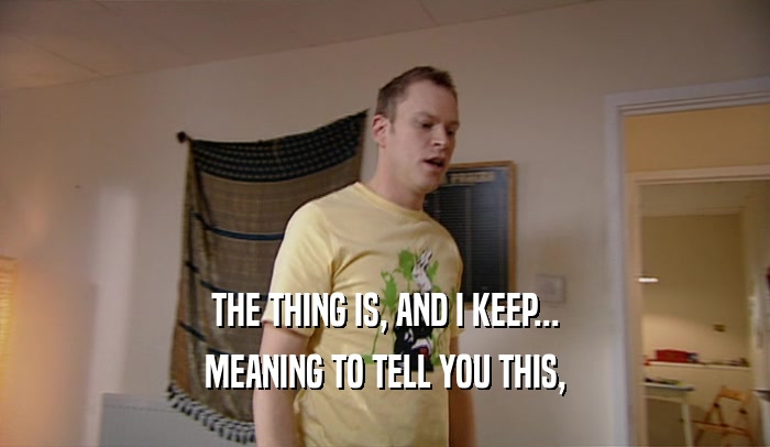 THE THING IS, AND I KEEP... MEANING TO TELL YOU THIS, 