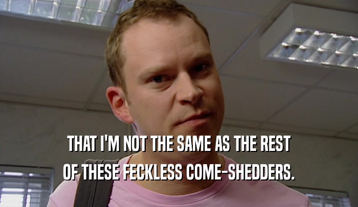 THAT I'M NOT THE SAME AS THE REST OF THESE FECKLESS COME-SHEDDERS. 