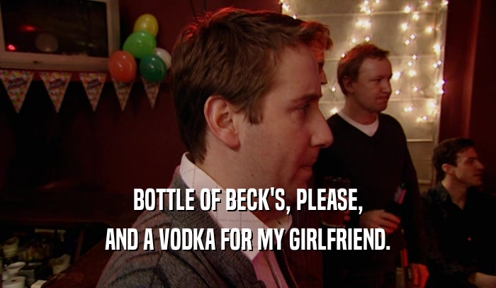 BOTTLE OF BECK'S, PLEASE, AND A VODKA FOR MY GIRLFRIEND. 