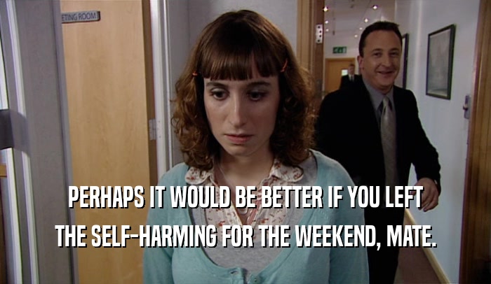 PERHAPS IT WOULD BE BETTER IF YOU LEFT THE SELF-HARMING FOR THE WEEKEND, MATE. 
