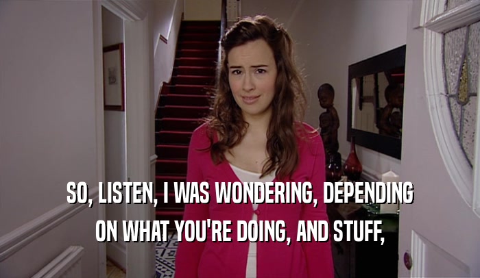 SO, LISTEN, I WAS WONDERING, DEPENDING ON WHAT YOU'RE DOING, AND STUFF, 