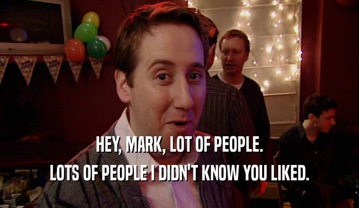 HEY, MARK, LOT OF PEOPLE. LOTS OF PEOPLE I DIDN'T KNOW YOU LIKED. 